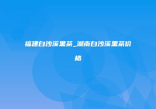 福建白沙溪黑茶_湖南白沙溪黑茶价格
