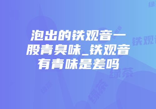 泡出的铁观音一股青臭味_铁观音有青味是差吗