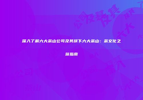深入了解六大茶山公司及其旗下六大茶山：茶文化之旅指南