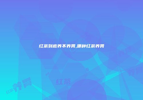 红茶到底养不养胃,哪种红茶养胃