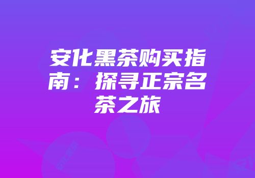 安化黑茶购买指南：探寻正宗名茶之旅