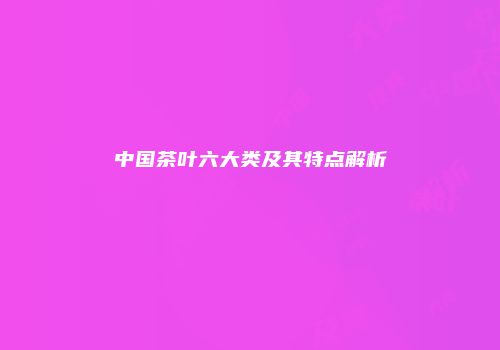 中国茶叶六大类及其特点解析