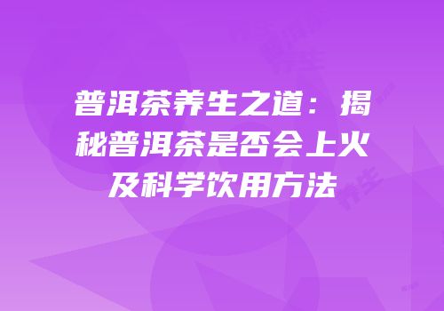 普洱茶养生之道：揭秘普洱茶是否会上火及科学饮用方法