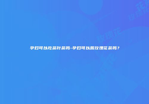 孕妇可以吃茶叶茶吗-孕妇可以喝玫瑰花茶吗？