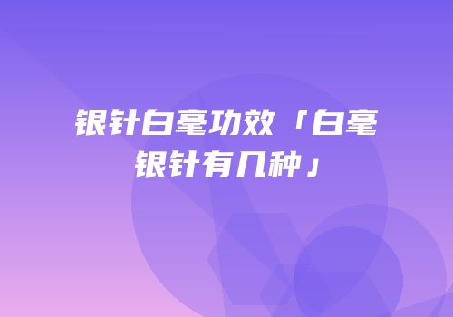 银针白毫功效「白毫银针有几种」