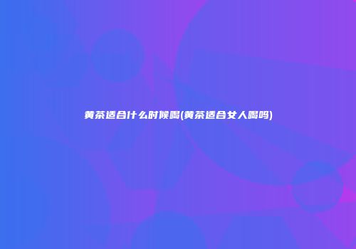 黄茶适合什么时候喝(黄茶适合女人喝吗)