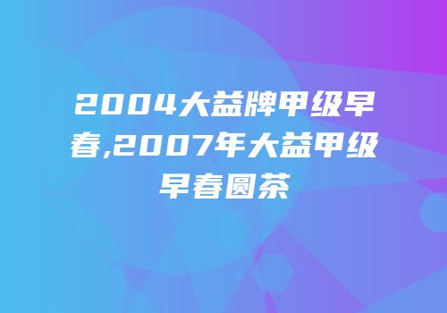 2004大益牌甲级早春,2007年大益甲级早春圆茶