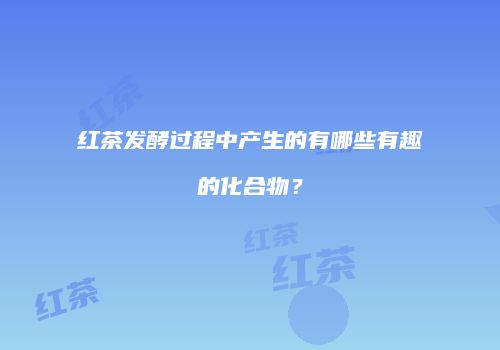 红茶发酵过程中产生的有哪些有趣的化合物？