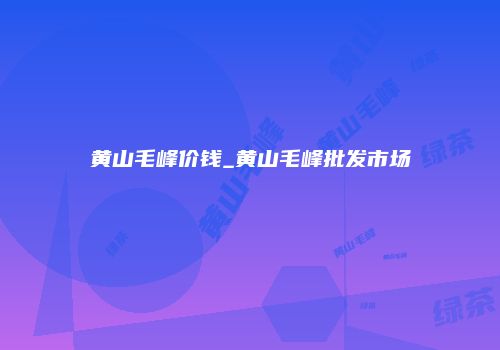 黄山毛峰价钱_黄山毛峰批发市场