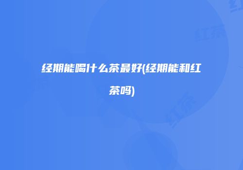 经期能喝什么茶最好(经期能和红茶吗)