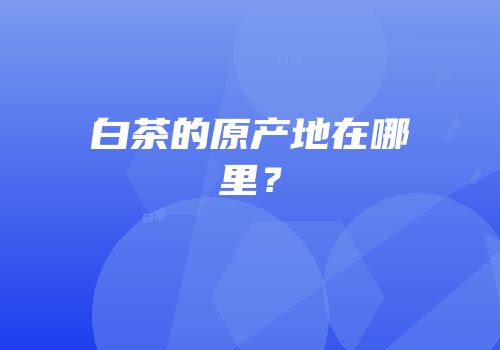 白茶的原产地在哪里？