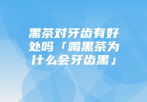 黑茶对牙齿有好处吗「喝黑茶为什么会牙齿黑」