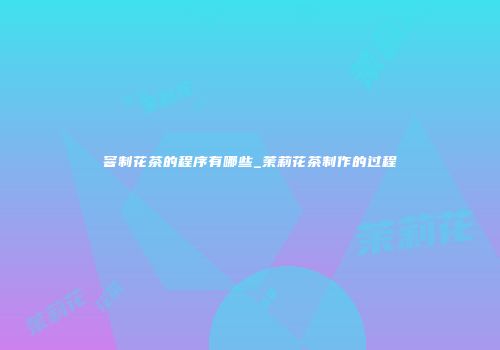 窨制花茶的程序有哪些_茉莉花茶制作的过程