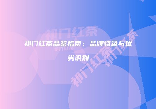 祁门红茶品鉴指南：品牌特色与优劣识别