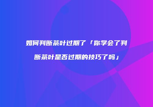 如何判断茶叶过期了「你学会了判断茶叶是否过期的技巧了吗」