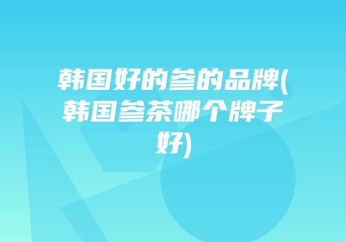 韩国好的参的品牌(韩国参茶哪个牌子好)