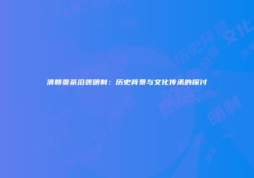 清朝贡茶沿袭明制：历史背景与文化传承的探讨
