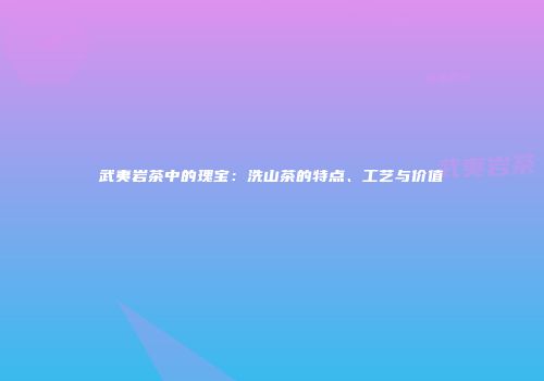 武夷岩茶中的瑰宝：洗山茶的特点、工艺与价值