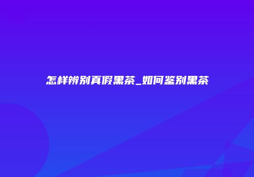 怎样辨别真假黑茶_如何鉴别黑茶