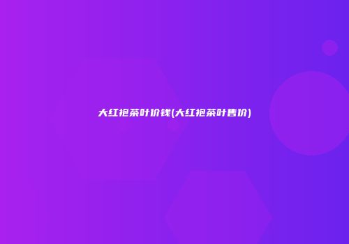 大红袍茶叶价钱(大红袍茶叶售价)
