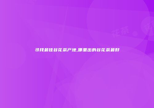 寻找最佳谷花茶产地,哪里出的谷花茶最好