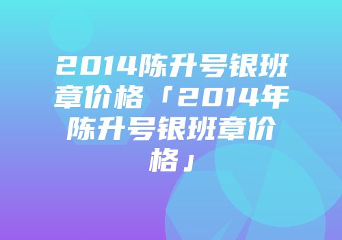 2014陈升号银班章价格「2014年陈升号银班章价格」