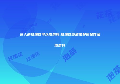 送人的玫瑰花可以泡茶吗,玫瑰花瓣泡茶好还是花蕾泡茶好