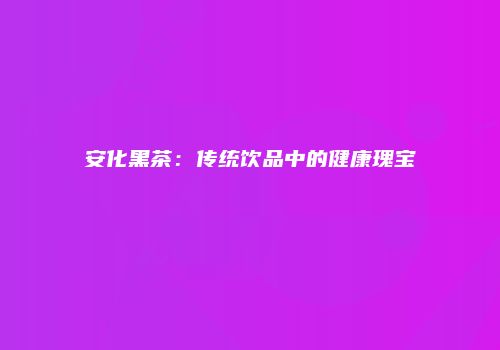 安化黑茶：传统饮品中的健康瑰宝