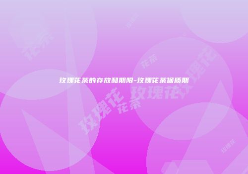 玫瑰花茶的存放和期限-玫瑰花茶保质期