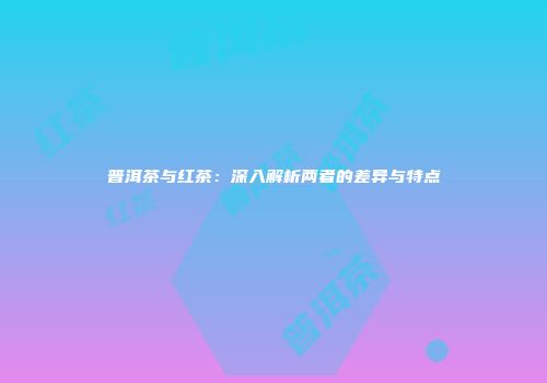 普洱茶与红茶：深入解析两者的差异与特点