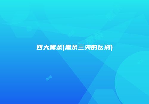 四大黑茶(黑茶三尖的区别)