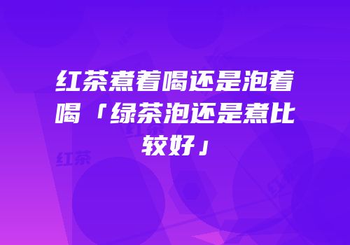 红茶煮着喝还是泡着喝「绿茶泡还是煮比较好」
