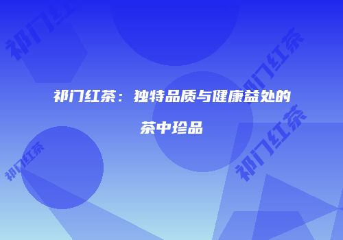 祁门红茶：独特品质与健康益处的茶中珍品