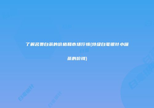 了解名贵白茶的价格和市场行情(特级白毫银针小罐茶的价钱)