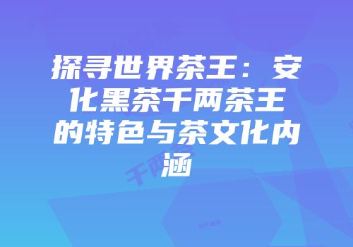 探寻世界茶王：安化黑茶千两茶王的特色与茶文化内涵
