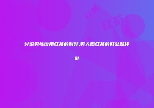 讨论男性饮用红茶的利弊,男人喝红茶的好处和坏处