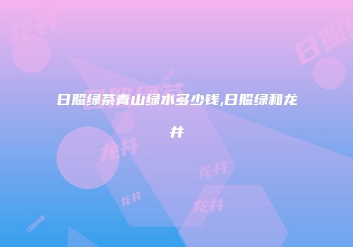 日照绿茶青山绿水多少钱,日照绿和龙井
