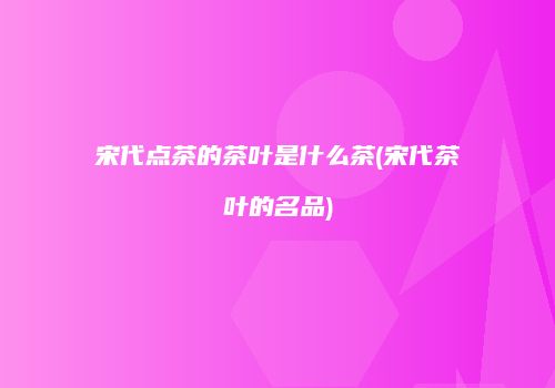 宋代点茶的茶叶是什么茶(宋代茶叶的名品)