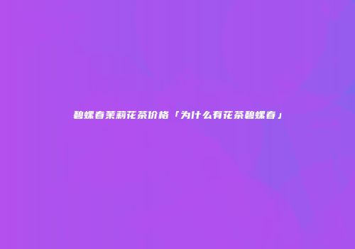 碧螺春茉莉花茶价格「为什么有花茶碧螺春」