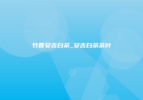 竹香安吉白茶_安吉白茶茶叶