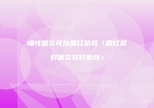 慢性咽炎可以喝红茶吗「喝红茶对咽炎有好处吗」
