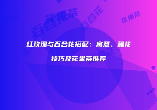 红玫瑰与百合花搭配：寓意、醒花技巧及花果茶推荐