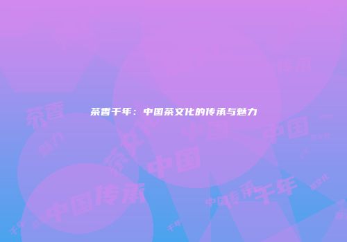 茶香千年：中国茶文化的传承与魅力