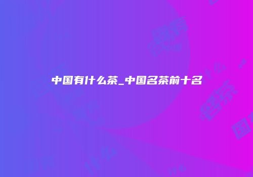 中国有什么茶_中国名茶前十名