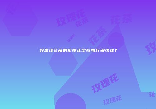 好玫瑰花茶的价格正常在每斤多少钱？