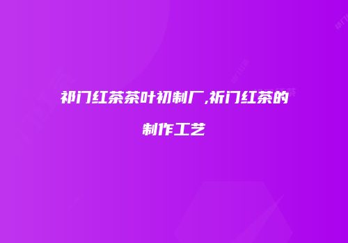 祁门红茶茶叶初制厂,祈门红茶的制作工艺