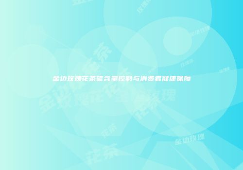 金边玫瑰花茶硫含量控制与消费者健康保障