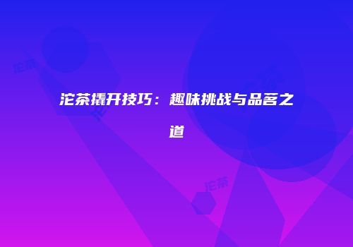 沱茶撬开技巧：趣味挑战与品茗之道