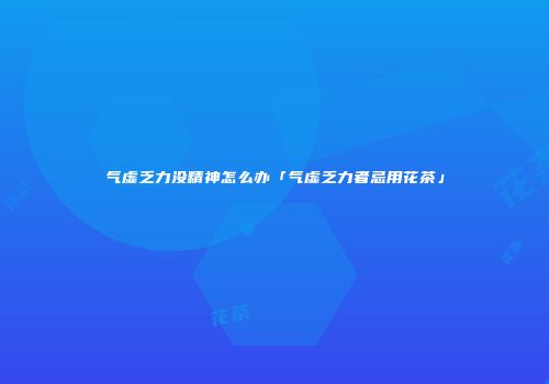 气虚乏力没精神怎么办「气虚乏力者忌用花茶」