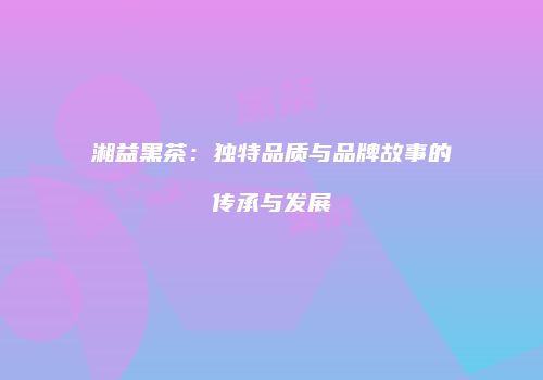 湘益黑茶：独特品质与品牌故事的传承与发展